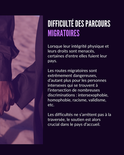 Difficulté des parcours migratoires. Lorsque leur intégrité physique et leurs droits sont menacés, certaines d'entre elles fuient leur pays.Les routes migratoires sont extrêmement dangereuses, d’autant plus pour les personnes intersexes qui se trouvent à l’intersection de nombreuses discriminations : intersexophobie, homophobie, racisme, validisme, etc. Les difficultés ne s’arrêtent pas à la traversée, le soutien est alors crucial dans le pays d’accueil.