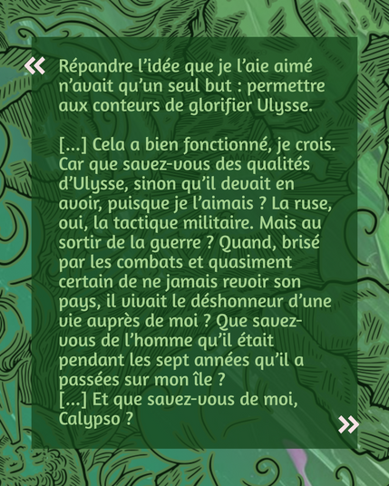 "Répandre l’idée que je l’aie aimé n’avait qu’un seul but : permettre
aux conteurs de glorifier Ulysse.

[...] Cela a bien fonctionné, je crois.
Car que savez-vous des qualités d’Ulysse, sinon qu’il devait en
avoir, puisque je l’aimais ? La ruse, oui, la tactique militaire. Mais au sortir de la guerre ? Quand, brisé par les combats et quasiment certain de ne jamais revoir son pays, il vivait le déshonneur d’une vie auprès de moi ? Que savez-vous de l’homme qu’il était pendant les sept années qu’il a passées sur mon île ?
[...] Et que savez-vous de moi, Calypso ?"