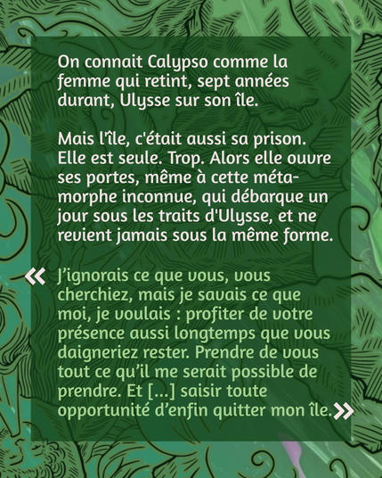 On connait Calypso comme la femme qui retint, sept années durant, Ulysse sur son île.

Mais l'île, c'était aussi sa prison. Elle est seule. Trop. Alors elle ouvre ses portes, même à cette méta-morphe inconnue, qui débarque un jour sous les traits d'Ulysse, et ne revient jamais sous la même forme.

"J’ignorais ce que vous, vous cherchiez, mais je savais ce que moi, je voulais : profiter de votre présence aussi longtemps que vous daigneriez rester. Prendre de vous tout ce qu’il me serait possible de prendre. Et [...] saisir toute opportunité d’enfin quitter mon île."