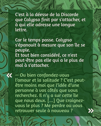 C'est à la déesse de la Discorde que Calypso finit par s'attacher, et à qui elle adresse une longue lettre.

Car le temps passe. Calypso s'épanouit à mesure que son île se peuple.
Et tout bien considéré, ce n'est peut-être pas elle qui a le plus de mal à s'attacher.

"— Ou bien confondez-vous l’amour et la solitude ? C’est peut-être moins moi que l’idée d’une personne à vos côtés que vous recherchez. Il n’y a sur cette île que nous deux. [...] Que craignez-vous le plus ? Me perdre ou vous retrouver seule à nouveau ?"