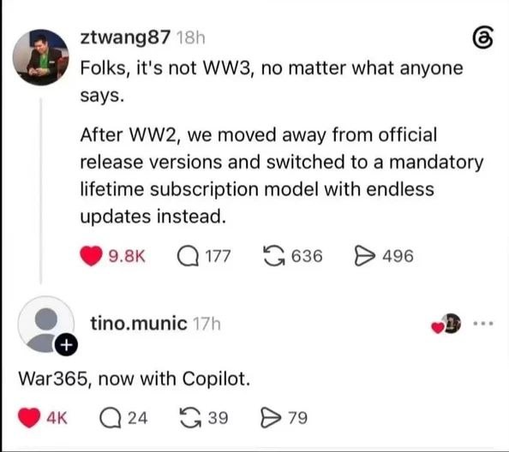Post on Threads or Instagram or whatever kind of corporate bullshite site by ztwang87 stating "Folks, it's not WW3, no matter what anyone says. After WW2, we moved away from official release versions and switched to a mandatory lifetime subscription model with endless updates instead." tino.munic responds to that with "War365, now with Copilot."