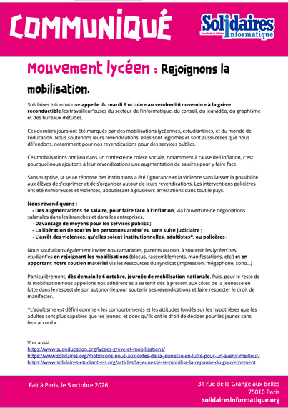 Solidaires Informatique appelle du mardi 6 octobre au vendredi 6 novembre à la grève reconductible les travailleur’euses du secteur de l’informatique, du conseil, du jeu vidéo, du graphisme et des bureaux d’études.

Ces derniers jours ont été marqués par des mobilisations lycéennes, estudiantines, et du monde de l’éducation. Nous soutenons leurs revendications, elles sont légitimes et sont aussi celles que nous défendons, notamment pour nos revendications pour des services publics.

Ces mobilisations ont lieu dans un contexte de colère sociale, notamment à cause de l’inflation, c’est pourquoi nous ajoutons à leur revendications une augmentation de salaires pour y faire face.

Sans surprise, la seule réponse des institutions a été l’ignorance et la violence sans laisser la possibilité aux élèves de s’exprimer et de s’organiser autour de leurs revendications. Les interventions policières ont été nombreuses et violentes, aboutissant à plusieurs arrestations dans tout le pays.

Nous revendiquons :

    Des augmentations de salaire, pour faire fasse à l’inflation, via l’ouverture de négociations salariales dans les branches et dans les entreprises.
    Davantage de moyens pour les services publics ;
    La libération de tout’es les personnes arrêté’es, sans suite judiciaire ;
    L’arrêt des violences, qu’elles soient institutionnelles, adultistes*, ou policières ;

Nous souhaitons également inviter nos camarades, parents ou non, à soutenir les lycéen’nes, étudiant’es en rejoignant les mobilisations (blocus, rassemblements, manifestations, etc.) et en apportant notre soutien matériel via les ressources du syndicat (impression, mégaphone, sono…)

Particulièrement, dès demain le 6 octobre, journée de mobilisation nationale. Puis, pour le reste de la mobilisation nous appelons nos adhérent’es à se tenir dès à présent aux côtés de la jeunesse en lutte dans le respect de son autonomie pour soutenir ses revendications et faire respecter le droit de manifester.

*L’adultisme est défini comme « les comportements et les attitudes fondés sur les hypothèses que les adultes sont plus capables que les jeunes, et donc qu’ils ont le droit de décider pour les jeunes sans leur accord ».