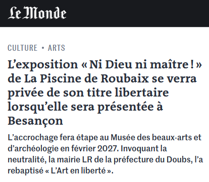 Article du Monde, rubrique Culture / Arts.

L'exposition « Ni Dieu ni maitre ! » de La Piscine de Roubaix se verra privée de son titre libertaire lorsqu’elle sera présentée a Besançon.

L’accrochage fera étape au Musée des beaux-arts et d’archéologie en février 2027. Invoquant la neutralité, la mairie LR de la préfecture du Doubs, I’a rebaptisé « Art en liberté ».