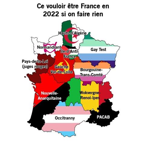 ce vouloir être France en 2022 si on rien faire
Hauts d’Algérie (drapeau algérien)
Normandiant (resto du cœur)
Île-d’Anti-France (drapeau gaza)
Gay Test (drapeau fierté gay)
Pays-de-la-loi (juges rouges)
Gauche Val-de-Loire (drapeau communiste)
Bourguine-Trans-Comté (drapeau fierté lesbien)
Nouvelle-Anarquitaine (drapeau anarchiste)
Wokvergne-Renoi-lpe (drapeau Mali (ou Sénégal, pas sure))
Occitranny (drapeau fierté trans)
PACAB (drapeau noir)

il manque la bretagne parce qu’elle est pas/plus française