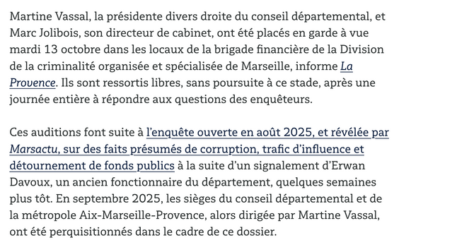 Martine Vassal, la présidente divers droite du conseil départemental, et Marc Jolibois, son directeur de cabinet, ont été placés en garde à vue mardi 13 octobre dans les locaux de la brigade financière de la Division de la criminalité organisée et spécialisée de Marseille, informe La Provence. Ils sont ressortis libres, sans poursuite à ce stade, après une journée entière à répondre aux questions des enquêteurs.

Ces auditions font suite à l’enquête ouverte en août 2025, et révélée par Marsactu, sur des faits présumés de corruption, trafic d’influence et détournement de fonds publics à la suite d’un signalement d’Erwan Davoux, un ancien fonctionnaire du département, quelques semaines plus tôt. En septembre 2025, les sièges du conseil départemental et de la métropole Aix-Marseille-Provence, alors dirigée par Martine Vassal, ont été perquisitionnés dans le cadre de ce dossier.