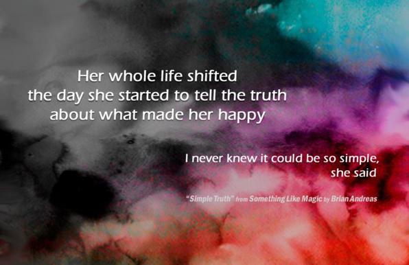 This is the header image from my mastodon account. It's a Brian Andreas poem, in white text, over a watercolour abstract of clouds that shifts from black & gray in the upper-left to vibrant turquoise, violet & red at the lower-right.
Her whole life shifted
the day she started to tell the truth
about what made her happy.
I never knew it could be so simple,
she said.
"Simple Truth" from Something Like Magic, by Brian Andreas.