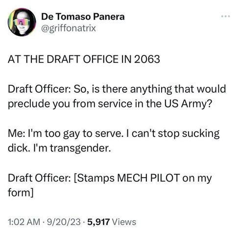 tweet reading:

AT THE DRAFT OFFICE IN 2063

Draft Officer: So, is there anything that would preclude you from serving in the US Army?

Me: I’m too gay to serve. I can’t stop sucking dick. I’m transgender.

Draft Officer: [Stamps MECH PILOT in my form]
