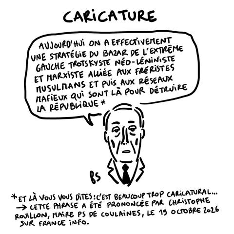 Dessin.
Titre : caricature.
Rouillon dit "On a une stratégie du bazar de l'extrême gauche trotskiste néo-léniniste et marxiste alliée aux fréristes musulmans et puis aux réseaux mafieux qui sont là pour détruire la République".
Note sous le dessin : Et là vous vous dites : c'est beaucoup trop caricatural. Cette phrase a été prononcée par Christophe Rouillon, maire PS de Coulaines, le 19 octobre 2026 sur France Info.