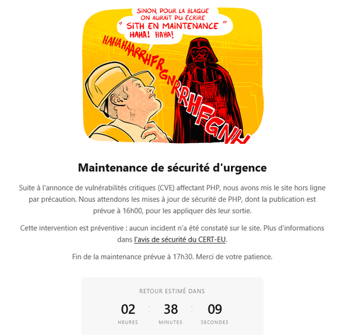 Maintenance de sécurité d‘urgence

Suite à I'annonce de vulnérabilités critiques (CVE) affectant PHP, nous avons mis le site hors ligne par précaution. Nous attendons les mises jour de sécurité de PHP, dont la publication est prévue a 16h00, pour les appliquer dés leur sortie.

Cette intervention est préventive : aucun incident n'a été constaté sur le site. Plus d'informations dans l'avis de sécurité du CERT-EU.

Fin de la maintenance prévue a 17h30. Merci de votre patience.