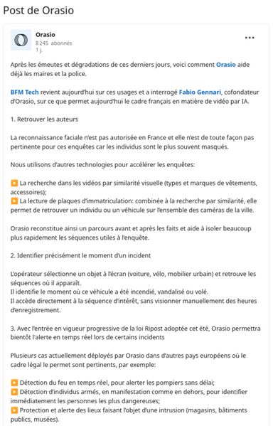 « Après les émeutes et dégradations de ces derniers jours, voici comment Orasio aide déjà les maires et la police.

BFM Tech revient aujourd’hui sur ces usages et a interrogé Fabio Gennari, cofondateur d’Orasio, sur ce que permet aujourd’hui le cadre français en matière de vidéo par IA. 

1. Retrouver les auteurs 

La reconnaissance faciale n’est pas autorisée en France et elle n’est de toute façon pas pertinente pour ces enquêtes car les individus sont le plus souvent masqués.

Nous utilisons d’autres technologies pour accélérer les enquêtes:

▶️ La recherche dans les vidéos par similarité visuelle (types et marques de vêtements, accessoires);
▶️ La lecture de plaques d’immatriculation: combinée à la recherche par similarité, elle permet de retrouver un individu ou un véhicule sur l’ensemble des caméras de la ville.

Orasio reconstitue ainsi un parcours avant et après les faits et aide à isoler beaucoup plus rapidement les séquences utiles à l’enquête.

2. Identifier précisément le moment d’un incident

L’opérateur sélectionne un objet à l’écran (voiture, vélo, mobilier urbain) et retrouve les séquences où il apparaît.
Il identifie le moment où ce véhicule a été incendié, vandalisé ou volé.
Il accède directement à la séquence d’intérêt, sans visionner manuellement des heures d’enregistrement.

3. Avec l’entrée en vigueur progressive de la loi Ripost adoptée cet été, Orasio permettra bientôt l'alerte en temps réel lors de certains incidents 

... »