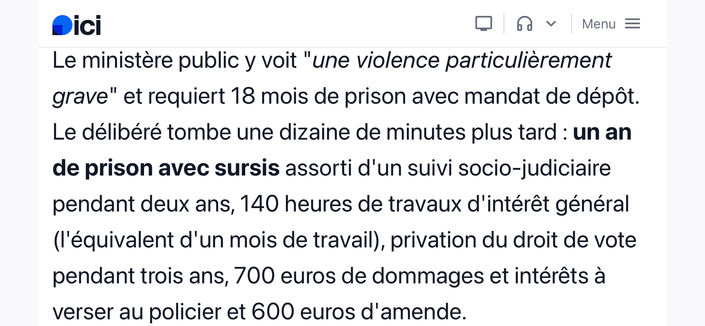 Capture d’écran de Ici :
« Le ministère public y voit "une violence particulièrement grave" et requiert 18 mois de prison avec mandat de dépôt. Le délibéré tombe une dizaine de minutes plus tard : un an de prison avec sursis assorti d'un suivi socio-judiciaire pendant deux ans, 140 heures de travaux d'intérêt général (l'équivalent d'un mois de travail), privation du droit de vote pendant trois ans, 700 euros de dommages et intérêts à verser au policier et 600 euros d'amende. »