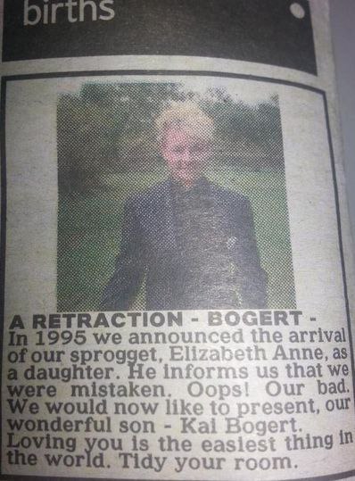 newpapers births section reading:
A RETRACTION - BOGERT
In 1995 we announced the arrival of our sprogget, Elizabeth Anne, as a daughter. He informs us that we were mistaken. Oops! Our bad. We would now like to present, our wonderful sont - Kai Bogert.
Loving you is the easiest thing in the world. Tidy your room.
attached is a photo of a teenager boy in a suit