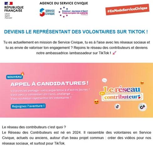 RÉPUBLIQUE FRANÇAISE
Liberté Fretereitt
AGENCE DU SERVICE CIVIQUE
SERVICE CIVIQUE
Erasmus Jeunesse et Sport Corps européen de solidarite FRANCE
#EnModeServiceCivique
DEVIENS LE REPRÉSENTANT DES VOLONTAIRES SUR TIKTOK!
Tu es actuellement en mission de Service Civique, tu es à l'aise avec les réseaux sociaux et tu as envie de valoriser ton engagement? Rejoins le réseau des contributeurs et deviens notre ambassadrice/ambassadeur sur Tik Tok!
NOUVEAU
APPEL A CANDIDATURES!
Vous voulez partager votre expérience à d'autres jeunes?
Vous vous y connaissez en trend, challenge...
Vous souhaitez représenter les volontaires?
Rejoignez l'aventure!
de
Leréseau contributeurs
ل
A
Le réseau des contributeurs c'est quoi ?
Le Réseau des Contributeurs est né en 2024. Il rassemble des volontaires en Service Civique, actuels ou anciens, autour d'un beau projet commun créer des vidéos pour nos réseaux sociaux, et surtout pour Tik Tok.