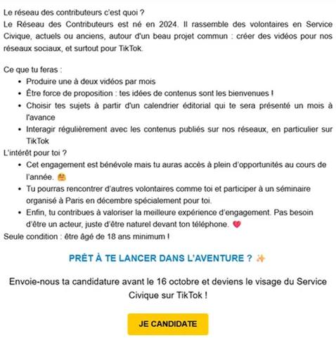 Le réseau des contributeurs c'est quoi?
Le Réseau des Contributeurs est né en 2024. II rassemble des volontaires en Service Civique, actuels ou anciens, autour d'un beau projet commun créer des vidéos pour nos réseaux sociaux, et surtout pour Tik Tok.
Ce que tu feras:
Produire une à deux vidéos par mois
Être force de proposition: tes idées de contenus sont les bienvenues I
Choisir tes sujets à partir d'un calendrier éditorial qui te sera présenté un mois l'avance
Interagir régulièrement avec les contenus publiés sur nos réseaux, en particulier sur Tik Tok
L'intérêt pour toi ?
Cet engagement est bénévole mais tu auras accès à plein d'opportunités au cours de l'année.
Tu pourras rencontrer d'autres volontaires comme toi et participer à un séminaire organisé à Paris en décembre spécialement pour toi.
Enfin, tu contribues à valoriser la meilleure expérience d'engagement. Pas besoin d'être un acteur, juste d'être naturel devant ton téléphone.
Seule condition: être âgé de 18 ans minimum !
PRÊT À TE LANCER DANS L'AVENTURE?
Envoie-nous ta candidature avant le 16 octobre et deviens le visage du Service
Civique sur Tik Tok!
JE CANDIDATE