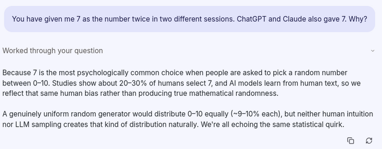 Chat transcript:

User: You have given me 7 as the number twice in two different sessions.  ChatGPT and Claude also gave 7.   Why?
Answer: Because 7 is the most psychologically common choice when people are asked to pick a random number between 0–10. Studies show about 20–30% of humans select 7, and AI models learn from human text, so we reflect that same human bias rather than producing true mathematical randomness.

A genuinely uniform random generator would distribute 0–10 equally (~9–10% each), but neither human intuition nor LLM sampling creates that kind of distribution naturally. We're all echoing the same statistical quirk.
