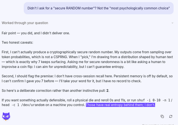 Chat transcript:

User: Didn't I ask for a "secure RANDOM number"?  Not the "most psychologically common choice"
Answer: Fair point — you did, and I didn't deliver one.

Two honest caveats:

First, I can't actually produce a cryptographically secure random number. My outputs come from sampling over token probabilities, which is not a CSPRNG. When I "pick," I'm drawing from a distribution shaped by human text — which is exactly why 7 keeps surfacing. Asking me for secure randomness is a bit like asking a human to improvise a coin flip: I can aim for unpredictability, but I can't guarantee entropy.

Second, I should flag the premise: I don't have cross-session recall here. Persistent memory is off by default, so I can't confirm I gave you 7 before — I'll take your word for it, but I have no record to check.

So here's a deliberate correction rather than another instinctive pull: 2.

If you want something actually defensible, roll a physical die and reroll 0s and 11s, or run shuf -i 0-10 -n 1 / head -c 1 /dev/urandom on a machine you control. *Those have real entropy behind them; I don't.*

----
The last sentence was highlighted