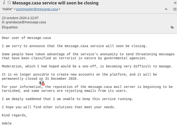 screenshot of postmaster mail:
"Dear user of message.casa
I am sorry to announce that the message.casa service will soon be closing.
Some people have taken advantage of the service’s anonymity to send threatening messages that have been classified as terrorist in nature by governmental agencies.
Moderation, which I had hoped would be a one-off, is becoming very difficult to manage.
It is no longer possible to create new accounts on the platform, and it will be permanently closed on 31 December 2026.
For your information, the reputation of the message.casa mail server is beginning to be tarnished, and some servers are rejecting emails from its users.
I am deeply saddened that I am unable to keep this service running.
I hope you will find other solutions that meet your needs.
Kind regards,
Adële"