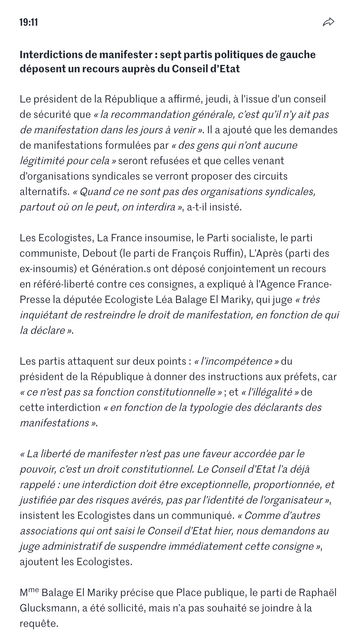 Interdictions de manifester : sept partis politiques de gauche déposent un recours auprès du Conseil d’Etat

Le président de la République a affirmé, jeudi, à l’issue d’un conseil de sécurité que « la recommandation générale, c’est qu’il n’y ait pas de manifestation dans les jours à venir ». Il a ajouté que les demandes de manifestations formulées par « des gens qui n’ont aucune légitimité pour cela » seront refusées et que celles venant d’organisations syndicales se verront proposer des circuits alternatifs. « Quand ce ne sont pas des organisations syndicales, partout où on le peut, on interdira », a-t-il insisté.

Les Ecologistes, La France insoumise, le Parti socialiste, le parti communiste, Debout (le parti de François Ruffin), L’Après (parti des ex-insoumis) et Génération.s ont déposé conjointement un recours en référé-liberté contre ces consignes, a expliqué à l’Agence France-Presse la députée Ecologiste Léa Balage El Mariky, qui juge « très inquiétant de restreindre le droit de manifestation, en fonction de qui la déclare ».

Les partis attaquent sur deux points : « l’incompétence » du président de la République à donner des instructions aux préfets, car « ce n’est pas sa fonction constitutionnelle » ; et « l’illégalité » de cette interdiction « en fonction de la typologie des déclarants des manifestations ».

« La liberté de manifester n’est pas une faveur accordée par le pouvoir, c’est un droit constitutionnel. Le Conseil d’Etat l’a déjà rappelé : une interdiction doit être exceptionnelle, proportionnée, et justifiée par des risques avérés, pas par l’identité de l’organisateur », insistent les Ecologistes dans un communiqué. « Comme d’autres associations qui ont saisi le Conseil d’Etat hier, nous demandons au juge administratif de suspendre immédiatement cette consigne », ajoutent les Ecologistes.

Mme Balage El Mariky précise que Place publique, le parti de Raphaël Glucksmann, a été sollicité, mais n’a pas souhaité se joindre à la requête.

(Le Monde)
