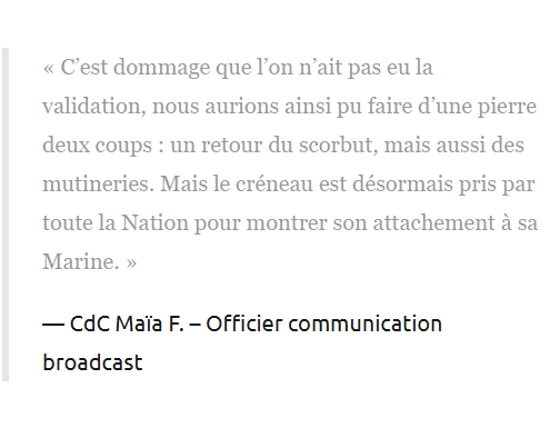 « C’est dommage que l’on n’ait pas eu la validation, nous aurions ainsi pu faire d’une pierre deux coups : un retour du scorbut, mais aussi des mutineries. Mais le créneau est désormais pris par toute la Nation pour montrer son attachement à sa Marine. »

CdC Maïa F. – Officier communication broadcast