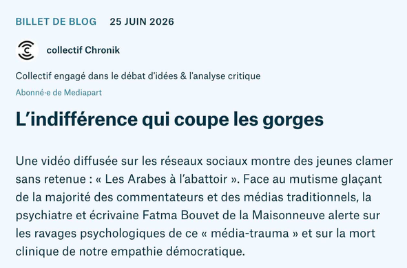 Billet de blog,  25 juin 2026.
L’indifférence qui coupe les gorges.
Une vidéo diffusée sur les réseaux sociaux montre des jeunes clamer sans retenue : « Les Arabes à l’abattoir ». Face au mutisme glaçant de la majorité des commentateurs et des médias traditionnels, la psychiatre et écrivaine Fatma Bouvet de la Maisonneuve alerte sur les ravages psychologiques de ce « média-trauma » et sur la mort clinique de notre empathie démocratique.