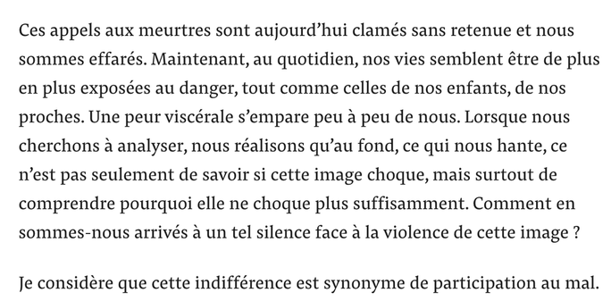 Ces appels aux meurtres sont aujourd’hui clamés sans retenue et nous sommes effarés. Maintenant, au quotidien, nos vies semblent être de plus en plus exposées au danger, tout comme celles de nos enfants, de nos proches. Une peur viscérale s’empare peu à peu de nous. Lorsque nous cherchons à analyser, nous réalisons qu’au fond, ce qui nous hante, ce n’est pas seulement de savoir si cette image choque, mais surtout de comprendre pourquoi elle ne choque plus suffisamment. Comment en sommes-nous arrivés à un tel silence face à la violence de cette image ?
Je considère que cette indifférence est synonyme de participation au mal.