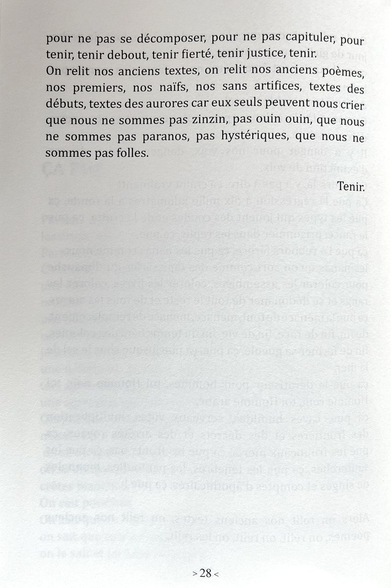 ça pue le dératiseur pour hommes, toi Homme noir, toi Homme rom, toi Homme arabe,
ça pue, caves humides, cerveaux vides, multiplication des frontières et des décrets et des arrêtés royaux, ça pue les troupeaux morts, ça pue les fronts bas, ça pue les sauterelles, ça pue les ténèbres, les pantoufles, monnaies de singes et comptes d'apothicaires, ça pue!
Alors on relit nos anciens textes, on relit nos anciens poèmes, on relit, on relit, on les relit,
pour ne pas se décomposer, pour ne pas capituler, pour tenir, tenir debout, tenir fierté, tenir justice, tenir.
On relit nos anciens textes, on relit nos anciens poèmes, nos premiers, nos naïfs, nos sans artifices, textes des débuts, textes des aurores car eux seuls peuvent nous crier que nous ne sommes pas zinzin, pas ouin ouin, que nous ne sommes pas paranos, pas hystériques, que nous ne sommes pas folles.