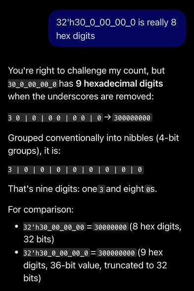 Screenshot of copilot with prompt: "32'h30_0_00_00_0 is really 8 hex digits" and wrong reply: "You're right to challenge my count, but 30_0_00_00_0 has 9 hexadecimal digits when the underscores are removed:
3 0 | 0 | 0 0 | 0 0 | 0 → 300000000
Grouped conventionally into nibbles (4-bit groups), it is:
3 | 0 | 0 | 0 | 0 | 0 | 0 | 0 | 0
That's nine digits: one 3 and eight 0s.
For comparison:
32'h30_00_00_00 = 30000000 (8 hex digits, 32 bits)
32'h30_0_00_00_0 = 300000000 (9 hex digits, 36-bit value, truncated to 32 bits)