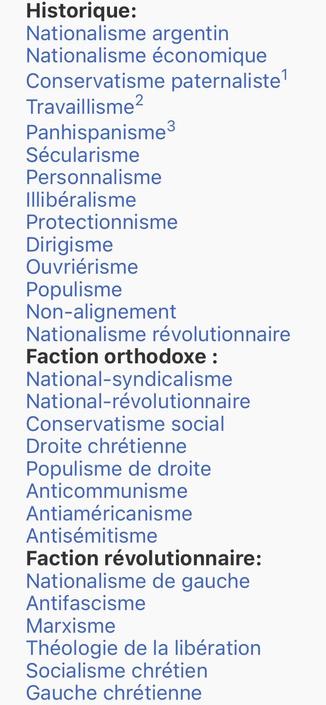 Idéologie	Historique:
Nationalisme argentin
Nationalisme économique
Conservatisme paternaliste[1]
Travaillisme[2]
Panhispanisme[3]
Sécularisme
Personnalisme
Illibéralisme
Protectionnisme
Dirigisme
Ouvriérisme
Populisme
Non-alignement
Nationalisme révolutionnaire
Faction orthodoxe :
National-syndicalisme
National-révolutionnaire
Conservatisme social
Droite chrétienne
Populisme de droite
Anticommunisme
Antiaméricanisme
Antisémitisme
Faction révolutionnaire:
Nationalisme de gauche
Antifascisme
Marxisme
Théologie de la libération
Socialisme chrétien
Gauche chrétienne