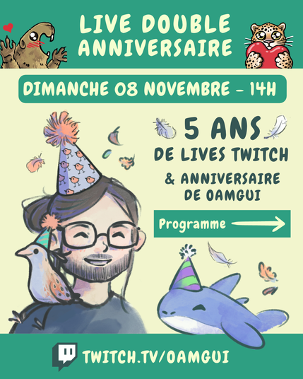 Visuel annonçant le « Live double anniversaire » de OamGui, 5 ans de la chaîne Twitch et anniversaire de OamGui.
De petites plumes et feuilles d’automne décorent l’arrière-plan.

En haut, sur fond vert, le texte en grandes lettres jaune pâle indique : « LIVE DOUBLE ANNIVERSAIRE ». À gauche, une marmotte dessinée lève les pattes avec un petit cœur rouge au-dessus d’elle. À droite, un félin tacheté tient un cœur rouge.

Juste en dessous, un encadré vert contient le texte jaune pâle : « DIMANCHE 08 NOVEMBRE – 14H ».

Au centre et à gauche, on voit un portrait dessiné de OamGui, souriant, avec ses cheveux bruns noués, une barbe courte, des lunettes et un chapeau de fête violet décoré de petits oiseaux oranges. Un petit râle des genêt est posé sur son épaule, avec aussi un chapeau d’anniversaire (vert). À droite, un texte vert foncé indique : « 5 ANS DE LIVES TWITCH & ANNIVERSAIRE DE OAMGUI ».

En dessous, un encadré vert avec une flèche jaune pâle porte la mention « Programme ». 

En-dessous, Pasqual-Myrtille, petit requin bleu et une des mascottes de la chaîne, apparaît avec un chapeau de fête violet et vert.

En bas de l’image, sur une bande verte, le logo Twitch précède l’adresse « TWITCH.TV/OAMGUI » en grandes lettres jaune pâle.