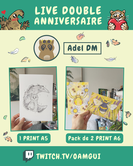 Visuel illustré présentant les lots proposés par Adel DM, à gagner à l’occasion du « Live double anniversaire ». 
Le fond jaune pâle est décoré de petites plumes et de feuilles d’automne.

En haut, sur fond vert, le texte en grandes lettres jaune pâle indique : « LIVE DOUBLE ANNIVERSAIRE ». À gauche, une marmotte dessinée lève les pattes avec un petit cœur rouge au-dessus d’elle. À droite, un félin tacheté tient un cœur rouge.

Sous le bandeau, un portrait circulaire représente le logo d’Adel DM. À droite, dans un encadré vert foncé, le nom « Adel DM » est inscrit en grandes lettres.

La partie centrale présente deux photographies encadrées de vert. À gauche, une main tient une feuille blanche sur laquelle est dessiné un hibou posé devant une grande lune en forme de croissant, entourée de feuillages et de petites étoiles. Sous la photographie, un encadré vert indique : « 1 PRINT A5 ».

À droite, une main présente deux illustrations aux dominantes jaunes. La première représente une araignée jaune au milieu de fleurs, tandis que la seconde montre un bourdon devant des fleurs violettes. Sous la photographie, un encadré vert indique : « Pack de 2 PRINT A6 ».

En bas de l’image, sur une bande verte, le logo Twitch précède l’adresse « TWITCH.TV/OAMGUI » en grandes lettres jaune pâle.