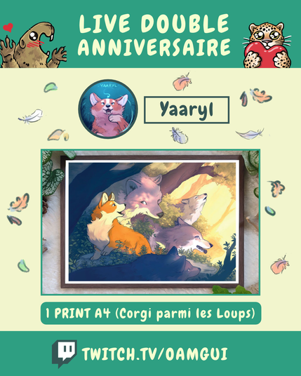 Visuel illustré présentant les lots proposés par Yaaryl, à gagner à l’occasion du « Live double anniversaire ». 
Le fond jaune pâle est décoré de petites plumes et de feuilles d’automne.

En haut, sur fond vert, le texte en grandes lettres jaune pâle indique : « LIVE DOUBLE ANNIVERSAIRE ». À gauche, une marmotte dessinée lève les pattes avec un petit cœur rouge au-dessus d’elle. À droite, un félin tacheté tient un cœur rouge.

Sous le bandeau, un portrait circulaire représente le logo de Yaaryl. À droite, dans un encadré vert foncé, le nom « Yaaryl » est inscrit en grandes lettres.

La partie centrale présente une photographie encadrées de vert. Une illustration d’un corgi entouré de loups dans une bordure de forêt ensoleillé.

Dessous, un encadré vert indique : « 1 PRINT A4 (Corgi parmi les loups) ».

En bas de l’image, sur une bande verte, le logo Twitch précède l’adresse « TWITCH.TV/OAMGUI » en grandes lettres jaune pâle.