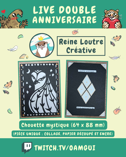 Visuel illustré présentant les lots proposés par Reine Loutre Créative, à gagner à l’occasion du « Live double anniversaire ». 
Le fond jaune pâle est décoré de petites plumes et de feuilles d’automne.

En haut, sur fond vert, le texte en grandes lettres jaune pâle indique : « LIVE DOUBLE ANNIVERSAIRE ». À gauche, une marmotte dessinée lève les pattes avec un petit cœur rouge au-dessus d’elle. À droite, un félin tacheté tient un cœur rouge.

Sous le bandeau, un portrait circulaire représente le logo de Reine Loutre Créative. À droite, dans un encadré vert foncé, le nom « Reine Loutre Créative » est inscrit en grandes lettres.

La partie centrale présente deux photographies encadrées de vert.
À gauche, une carte de chouette stylisée, en collage, papier découpé et encre.
À droite,le dos de la carte en collage, papier découpé et encre.

Dessous, deux encadrés verts indiquent : « Chouette mystique (64 x 88 mm) » et « (pièce unique : collage, papier découpé et encre) ».

En bas de l’image, sur une bande verte, le logo Twitch précède l’adresse « TWITCH.TV/OAMGUI » en grandes lettres jaune pâle.