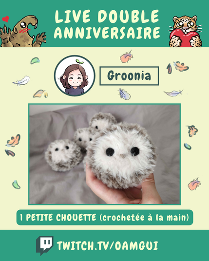 Visuel illustré présentant les lots proposés par Groonia, à gagner à l’occasion du « Live double anniversaire ». 
Le fond jaune pâle est décoré de petites plumes et de feuilles d’automne.

En haut, sur fond vert, le texte en grandes lettres jaune pâle indique : « LIVE DOUBLE ANNIVERSAIRE ». À gauche, une marmotte dessinée lève les pattes avec un petit cœur rouge au-dessus d’elle. À droite, un félin tacheté tient un cœur rouge.

Sous le bandeau, un portrait circulaire représente le logo de Groonia. À droite, dans un encadré vert foncé, le nom « Groonia » est inscrit en grandes lettres.

La partie centrale présente une photographie encadrées de vert. Une main tient une petite peluche de chouette crochetée. 

Dessous, un encadré vert indique : « 1 PETITE CHOUETTE (crochetée à la main) ».

En bas de l’image, sur une bande verte, le logo Twitch précède l’adresse « TWITCH.TV/OAMGUI » en grandes lettres jaune pâle.