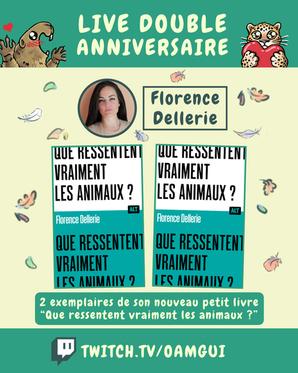 Visuel illustré présentant les lots proposés par Florence Dellerie, à gagner à l’occasion du « Live double anniversaire ». 
Le fond jaune pâle est décoré de petites plumes et de feuilles d’automne.

En haut, sur fond vert, le texte en grandes lettres jaune pâle indique : « LIVE DOUBLE ANNIVERSAIRE ». À gauche, une marmotte dessinée lève les pattes avec un petit cœur rouge au-dessus d’elle. À droite, un félin tacheté tient un cœur rouge.

Sous le bandeau, un portrait circulaire représente le logo de Florence Dellerie. À droite, dans un encadré vert foncé, le nom « Florence Dellerie » est inscrit en grandes lettres.

La partie centrale présente deux même couverture de livre encadrées de vert.
La couverture est séparée en 2 partie blanche en haut et verte en bas avec le texte « Que ressentent vraiment les animaux ? » écrit sur les 2 parties. Le logo ALT est visible à droite. Et « Florence Dellerie » écrit en blanc au milieu à gauche.

Dessous, un encadré vert indique : « 2 exemplaires de son nouveau petit livre “Que ressentent vraiment les animaux ?” ».

En bas de l’image, sur une bande verte, le logo Twitch précède l’adresse « TWITCH.TV/OAMGUI » en grandes lettres jaune pâle.