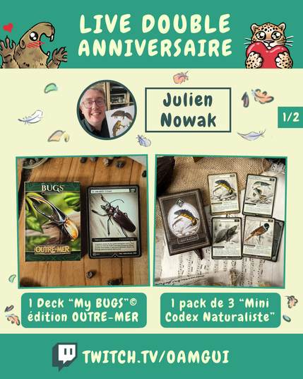 Visuel illustré présentant les lots proposés par Julien Nowak, à gagner à l’occasion du « Live double anniversaire ». 
Le fond jaune pâle est décoré de petites plumes et de feuilles d’automne.

En haut, sur fond vert, le texte en grandes lettres jaune pâle indique : « LIVE DOUBLE ANNIVERSAIRE ». À gauche, une marmotte dessinée lève les pattes avec un petit cœur rouge au-dessus d’elle. À droite, un félin tacheté tient un cœur rouge.

Sous le bandeau, un portrait circulaire représente le logo de Julien Nowak,. À droite, dans un encadré vert foncé, le nom « Julien Nowak, » est inscrit en grandes lettres. Sur le côté on voit un petit encadré qui indique 1/2.

La partie centrale présente deux photographies encadrées de vert.
À gauche, un pack de cartes et une carte insecte de la collection My Bugs « Outre-Mer ». Sous la photographie, un encadré vert indique : « 1 Deck “My BUGS”© édition OUTRE-MER ».
À droite,un pack “Mini Codex Naturaliste” et plusieurs cartes illustrées d’animaux. Sous la photographie, un encadré vert indique : « 1 pack de 3 “Mini Codex Naturaliste” ».

En bas de l’image, sur une bande verte, le logo Twitch précède l’adresse « TWITCH.TV/OAMGUI » en grandes lettres jaune pâle.