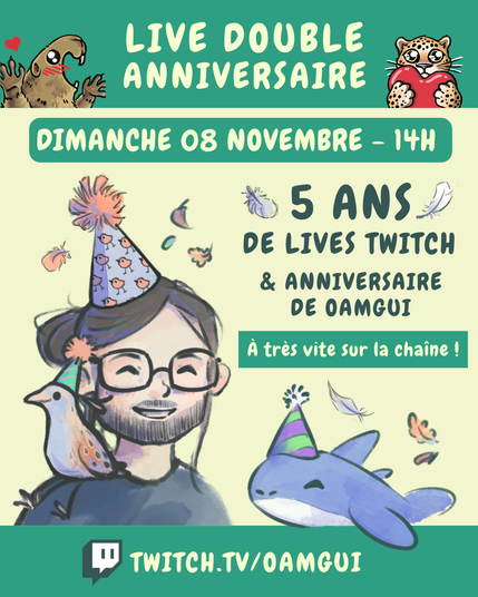 Visuel annonçant le « Live double anniversaire » de OamGui, 5 ans de la chaîne Twitch et anniversaire de OamGui.
De petites plumes et feuilles d’automne décorent l’arrière-plan.

En haut, sur fond vert, le texte en grandes lettres jaune pâle indique : « LIVE DOUBLE ANNIVERSAIRE ». À gauche, une marmotte dessinée lève les pattes avec un petit cœur rouge au-dessus d’elle. À droite, un félin tacheté tient un cœur rouge.

Juste en dessous, un encadré vert contient le texte jaune pâle : « DIMANCHE 08 NOVEMBRE – 14H ».

Au centre et à gauche, on voit un portrait dessiné de OamGui, souriant, avec ses cheveux bruns noués, une barbe courte, des lunettes et un chapeau de fête violet décoré de petits oiseaux oranges. Un petit râle des genêt est posé sur son épaule, avec aussi un chapeau d’anniversaire (vert). À droite, un texte vert foncé indique : « 5 ANS DE LIVES TWITCH & ANNIVERSAIRE DE OAMGUI ».

En dessous, un encadré vert avec une flèche jaune pâle porte la mention « À très vite sur la chaîne ! ». 

En-dessous, Pasqual-Myrtille, petit requin bleu et une des mascottes de la chaîne, apparaît avec un chapeau de fête violet et vert.

En bas de l’image, sur une bande verte, le logo Twitch précède l’adresse « TWITCH.TV/OAMGUI » en grandes lettres jaune pâle.