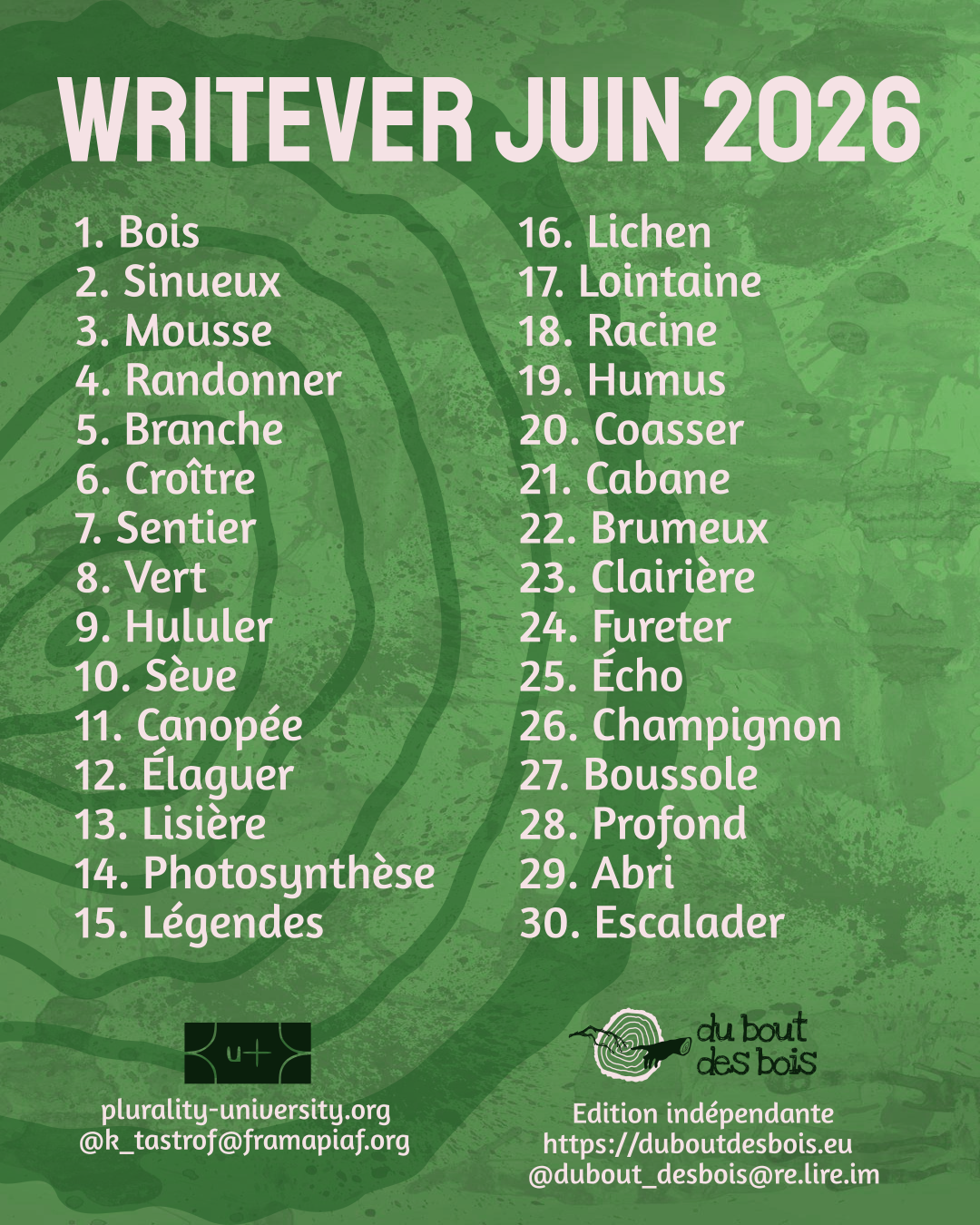 Liste writever juin 2026 :
1, Bois.
2, Sinueux.
3, Mousse.
4, Randonner.
5, Branche.
6, Croître.
7, Sentier.
8, Vert.
9, Hululer.
10, Sève.
11, Canopée.
12, Élaguer.
13, Lisière.
14, Photosynthèse.
15, Légendes.
16, Lichen.
17, Lointaine.
18, Racine.
19, Humus.
20, Coasser.
21, Cabane.
22, Brumeux.
23, Clairière.
24, Fureter.
25, Écho.
26, Champignon.
27, Boussole.
28, Profond.
29, Abri.
30, Escalader.